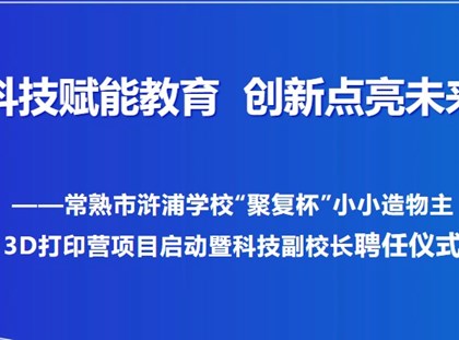 【诚真 科技】科技赋能教育，创新点亮未来——常熟市浒浦学校“聚复杯”小小造物主3D打印营项目启动暨科技副校长聘任仪式